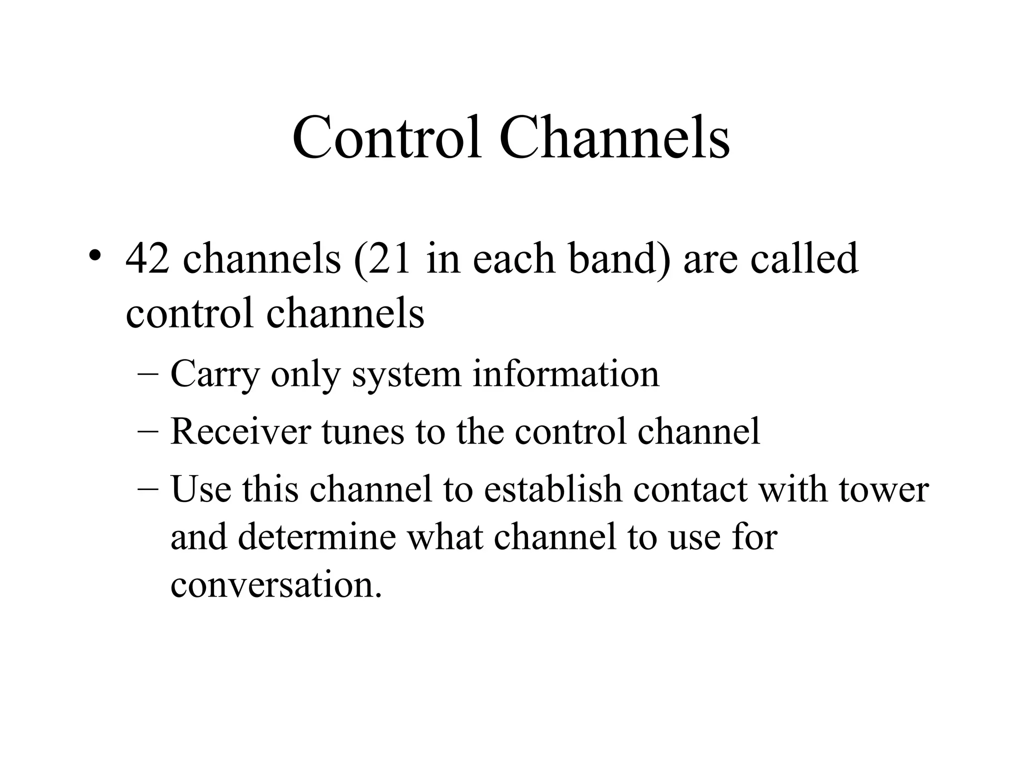 Control Channels
• 42 channels (21 in each band) are called
control channels
– Carry only system information
– Receiver tunes to the control channel
– Use this channel to establish contact with tower
and determine what channel to use for
conversation.
 