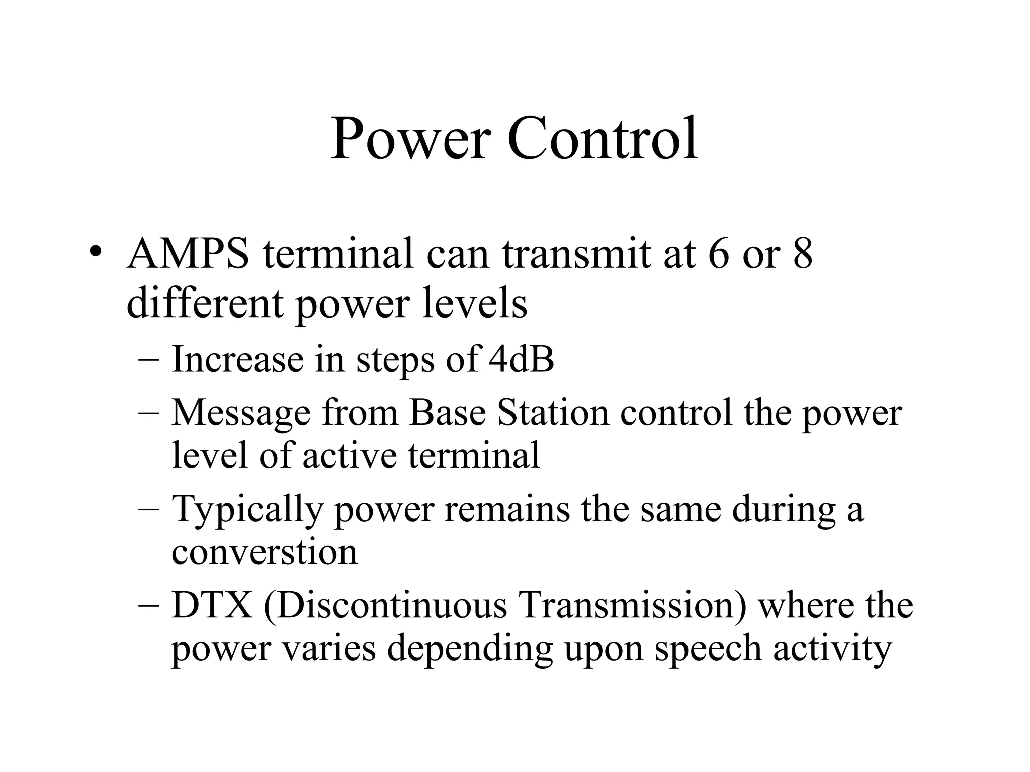 Power Control
• AMPS terminal can transmit at 6 or 8
different power levels
– Increase in steps of 4dB
– Message from Base Station control the power
level of active terminal
– Typically power remains the same during a
converstion
– DTX (Discontinuous Transmission) where the
power varies depending upon speech activity
 