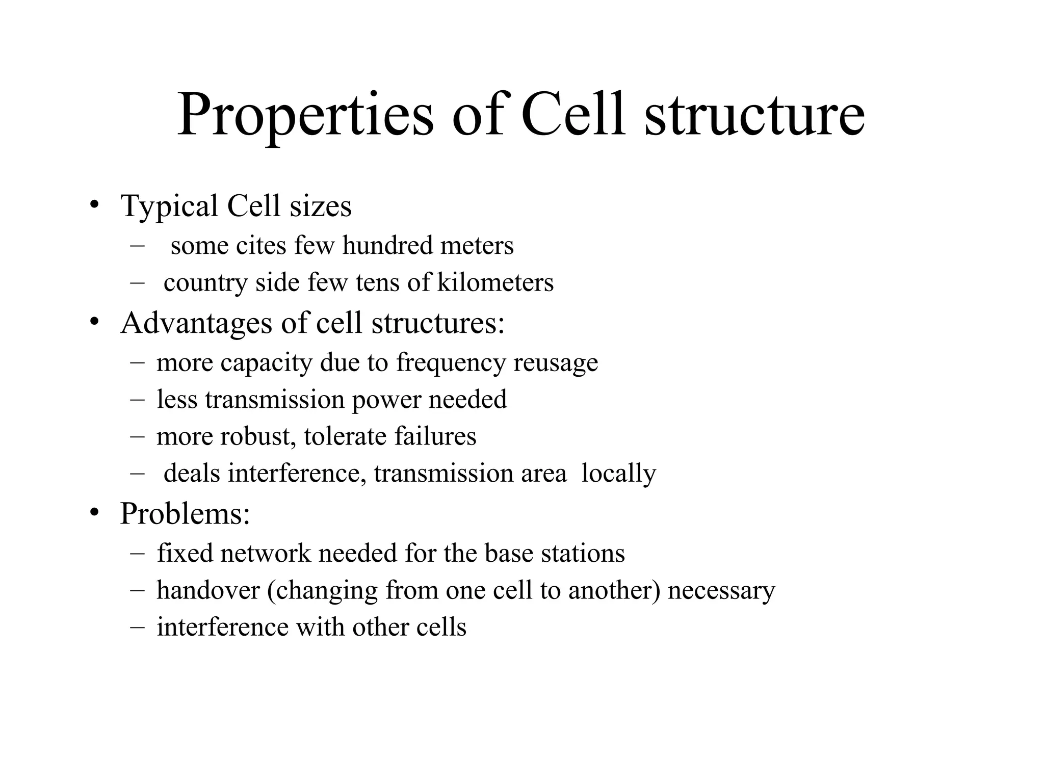 Properties of Cell structure
• Typical Cell sizes
– some cites few hundred meters
– country side few tens of kilometers
• Advantages of cell structures:
– more capacity due to frequency reusage
– less transmission power needed
– more robust, tolerate failures
– deals interference, transmission area locally
• Problems:
– fixed network needed for the base stations
– handover (changing from one cell to another) necessary
– interference with other cells
 