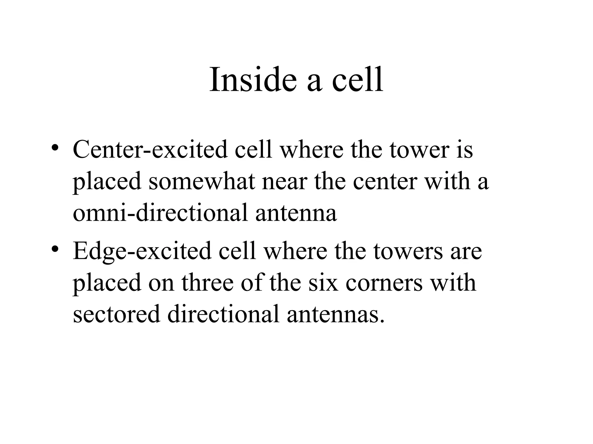 Inside a cell
• Center-excited cell where the tower is
placed somewhat near the center with a
omni-directional antenna
• Edge-excited cell where the towers are
placed on three of the six corners with
sectored directional antennas.
 