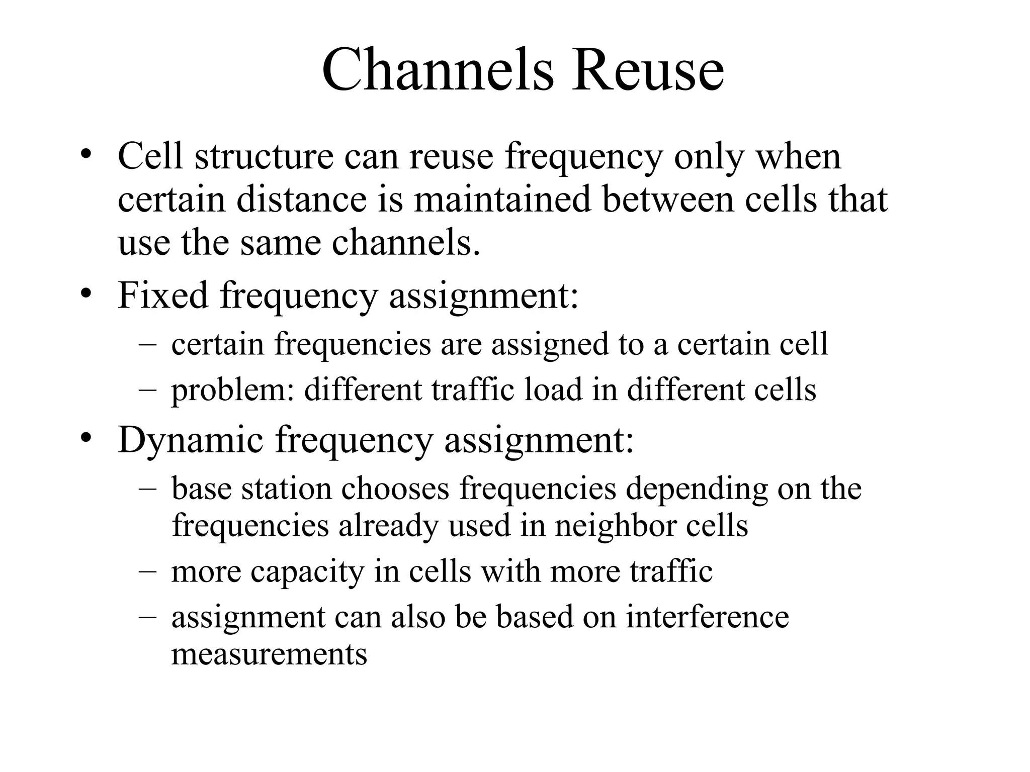 Channels Reuse
• Cell structure can reuse frequency only when
certain distance is maintained between cells that
use the same channels.
• Fixed frequency assignment:
– certain frequencies are assigned to a certain cell
– problem: different traffic load in different cells
• Dynamic frequency assignment:
– base station chooses frequencies depending on the
frequencies already used in neighbor cells
– more capacity in cells with more traffic
– assignment can also be based on interference
measurements
 