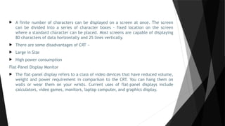  A finite number of characters can be displayed on a screen at once. The screen
can be divided into a series of character boxes - fixed location on the screen
where a standard character can be placed. Most screens are capable of displaying
80 characters of data horizontally and 25 lines vertically.
 There are some disadvantages of CRT −
 Large in Size
 High power consumption
Flat-Panel Display Monitor
 The flat-panel display refers to a class of video devices that have reduced volume,
weight and power requirement in comparison to the CRT. You can hang them on
walls or wear them on your wrists. Current uses of flat-panel displays include
calculators, video games, monitors, laptop computer, and graphics display.
 