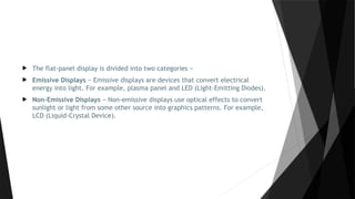  The flat-panel display is divided into two categories −
 Emissive Displays − Emissive displays are devices that convert electrical
energy into light. For example, plasma panel and LED (Light-Emitting Diodes).
 Non-Emissive Displays − Non-emissive displays use optical effects to convert
sunlight or light from some other source into graphics patterns. For example,
LCD (Liquid-Crystal Device).
 