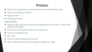 Printers
 Printer is an output device, which is used to print information on paper.
 There are two types of printers −
 Impact Printers
 Non-Impact Printers
Impact Printers
 Impact printers print the characters by striking them on the ribbon, which is then
pressed on the paper.
 Characteristics of Impact Printers are the following −
 Very low consumable costs
 Very noisy
 Useful for bulk printing due to low cost
 There is physical contact with the paper to produce an image
 