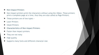  Non-impact Printers
 Non-impact printers print the characters without using the ribbon. These printers
print a complete page at a time, thus they are also called as Page Printers.
 These printers are of two types −
 Laser Printers
 Inkjet Printers
 Characteristics of Non-impact Printers
 Faster than impact printers
 They are not noisy
 High quality
 Supports many fonts and different character size
 