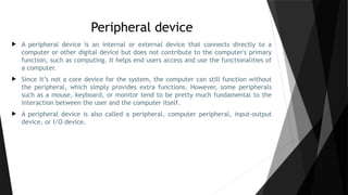 Peripheral device
 A peripheral device is an internal or external device that connects directly to a
computer or other digital device but does not contribute to the computer's primary
function, such as computing. It helps end users access and use the functionalities of
a computer.
 Since it’s not a core device for the system, the computer can still function without
the peripheral, which simply provides extra functions. However, some peripherals
such as a mouse, keyboard, or monitor tend to be pretty much fundamental to the
interaction between the user and the computer itself.
 A peripheral device is also called a peripheral, computer peripheral, input-output
device, or I/O device.
 