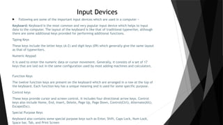Input Devices
 Following are some of the important input devices which are used in a computer −
Keyboard: Keyboard is the most common and very popular input device which helps to input
data to the computer. The layout of the keyboard is like that of traditional typewriter, although
there are some additional keys provided for performing additional functions.
Typing Keys
These keys include the letter keys (A-Z) and digit keys (09) which generally give the same layout
as that of typewriters.
Numeric Keypad
It is used to enter the numeric data or cursor movement. Generally, it consists of a set of 17
keys that are laid out in the same configuration used by most adding machines and calculators.
Function Keys
The twelve function keys are present on the keyboard which are arranged in a row at the top of
the keyboard. Each function key has a unique meaning and is used for some specific purpose.
Control keys
These keys provide cursor and screen control. It includes four directional arrow keys. Control
keys also include Home, End, Insert, Delete, Page Up, Page Down, Control(Ctrl), Alternate(Alt),
Escape(Esc).
Special Purpose Keys
Keyboard also contains some special purpose keys such as Enter, Shift, Caps Lock, Num Lock,
Space bar, Tab, and Print Screen
 