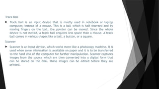 Track Ball
 Track ball is an input device that is mostly used in notebook or laptop
computer, instead of a mouse. This is a ball which is half inserted and by
moving fingers on the ball, the pointer can be moved. Since the whole
device is not moved, a track ball requires less space than a mouse. A track
ball comes in various shapes like a ball, a button, or a square.
Scanner
 Scanner is an input device, which works more like a photocopy machine. It is
used when some information is available on paper and it is to be transferred
to the hard disk of the computer for further manipulation. Scanner captures
images from the source which are then converted into a digital form that
can be stored on the disk. These images can be edited before they are
printed.
 