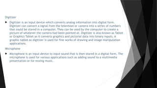 Digitizer
 Digitizer is an input device which converts analog information into digital form.
Digitizer can convert a signal from the television or camera into a series of numbers
that could be stored in a computer. They can be used by the computer to create a
picture of whatever the camera had been pointed at. Digitizer is also known as Tablet
or Graphics Tablet as it converts graphics and pictorial data into binary inputs. A
graphic tablet as digitizer is used for fine works of drawing and image manipulation
applications.
Microphone
 Microphone is an input device to input sound that is then stored in a digital form. The
microphone is used for various applications such as adding sound to a multimedia
presentation or for mixing music.
 