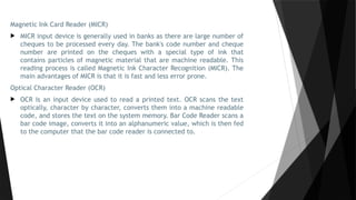 Magnetic Ink Card Reader (MICR)
 MICR input device is generally used in banks as there are large number of
cheques to be processed every day. The bank's code number and cheque
number are printed on the cheques with a special type of ink that
contains particles of magnetic material that are machine readable. This
reading process is called Magnetic Ink Character Recognition (MICR). The
main advantages of MICR is that it is fast and less error prone.
Optical Character Reader (OCR)
 OCR is an input device used to read a printed text. OCR scans the text
optically, character by character, converts them into a machine readable
code, and stores the text on the system memory. Bar Code Reader scans a
bar code image, converts it into an alphanumeric value, which is then fed
to the computer that the bar code reader is connected to.
 
