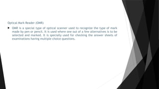 Optical Mark Reader (OMR)
 OMR is a special type of optical scanner used to recognize the type of mark
made by pen or pencil. It is used where one out of a few alternatives is to be
selected and marked. It is specially used for checking the answer sheets of
examinations having multiple choice questions.
 