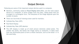 Output Devices
Following are some of the important output devices used in a computer.
 Monitors, commonly called as Visual Display Unit (VDU), are the main output
device of a computer. It forms images from tiny dots, called pixels that are
arranged in a rectangular form. The sharpness of the image depends upon the
number of pixels.
 There are two kinds of viewing screen used for monitors.
 Cathode-Ray Tube (CRT)
 Flat-Panel Display
 Cathode-Ray Tube (CRT) Monitor
 The CRT display is made up of small picture elements called pixels. The
smaller the pixels, the better the image clarity or resolution. It takes more
than one illuminated pixel to form a whole character, such as the letter ‘e’ in
the word help.
 
