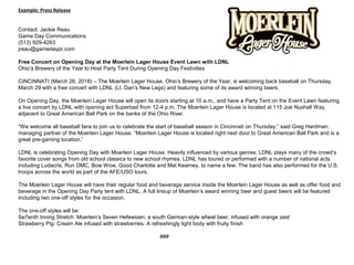  
Example: Press Release
 
Contact: Jackie Reau
Game Day Communications
(513) 929-4263
jreau@gamedaypr.com 
 
Free Concert on Opening Day at the Moerlein Lager House Event Lawn with LDNL
Ohio’s Brewery of the Year to Host Party Tent During Opening Day Festivities 
 
CINCINNATI (March 26, 2018) – The Moerlein Lager House, Ohio’s Brewery of the Year, is welcoming back baseball on Thursday, 
March 29 with a free concert with LDNL (Lt. Dan’s New Legs) and featuring some of its award winning beers.
 
On Opening Day, the Moerlein Lager House will open its doors starting at 10 a.m., and have a Party Tent on the Event Lawn featuring 
a live concert by LDNL with opening act Superbad from 12-4 p.m. The Moerlein Lager House is located at 115 Joe Nuxhall Way, 
adjacent to Great American Ball Park on the banks of the Ohio River.
 
“We welcome all baseball fans to join us to celebrate the start of baseball season in Cincinnati on Thursday,” said Greg Hardman, 
managing partner of the Moerlein Lager House. “Moerlein Lager House is located right next door to Great American Ball Park and is a 
great pre-gaming location.”
 
LDNL is celebrating Opening Day with Moerlein Lager House. Heavily influenced by various genres, LDNL plays many of the crowd’s 
favorite cover songs from old school classics to new school rhymes. LDNL has toured or performed with a number of national acts 
including Ludacris, Run DMC, Bow Wow, Good Charlotte and Mat Kearney, to name a few. The band has also performed for the U.S. 
troops across the world as part of the AFE/USO tours.
 
The Moerlein Lager House will have their regular food and beverage service inside the Moerlein Lager House as well as offer food and 
beverage in the Opening Day Party tent with LDNL. A full lineup of Moerlein’s award winning beer and guest beers will be featured 
including two one-off styles for the occasion. 
 
The one-off styles will be: 
Se7enth Inning Stretch: Moerlein’s Seven Hefewizen, a south German-style wheat beer, infused with orange zest 
Strawberry Pig: Cream Ale infused with strawberries. A refreshingly light body with fruity finish
 
###
 