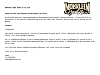 Example: Target Media for the Pitch
Target for Pitch: Stefani Burgess, Noon Producer, WCPO-ABC
WCPO-TV has a one hour live noon broadcast on Mondays through Fridays with live interview hits at 12:15 p.m. and 12:50 p.m.
The TV crew can set up outside at Moerlein Lager House and have a direct shot of the fan zone a the ball park and see fans pre-
gaming
The Pitch:
Hi Stephanie,
I am writing to see if you would like a live shot on Opening Day (Thursday, March 29) from the Moerlein Lager House who will be
hosting a free concert before the big game.
We can provide a covered spot for your crew overlooking Great American Ball Park as well as the free concert starting at 11 a.m.
running through your noon show with two live interviews. The location will be adjacent to the block party but will offer easier access
for your crew.
I can offer Justin Wiener, the General Manager of Moerlein Lager House, for the live interviews.
Thank you for your consideration.
Jackie
(513) 708-5822
jreau@gamedaypr.com
 