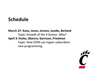 Schedule
March 27: Kane, Jones, Jensen, Jacobs, Berland
Topic: Growth of the X Games. Why?
April 3: Hutto, Gbenro, Garrison, Friedman
Topic: How ESPN can regain subscribers
new programming
 