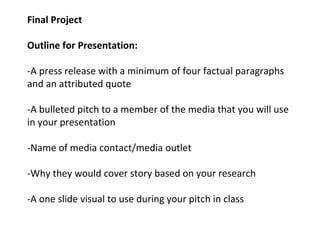 Final Project
Outline for Presentation:
-A press release with a minimum of four factual paragraphs
and an attributed quote
-A bulleted pitch to a member of the media that you will use
in your presentation
-Name of media contact/media outlet
-Why they would cover story based on your research
-A one slide visual to use during your pitch in class
 