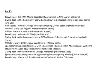 April 3
Travel story: BIG EAST Men’s Basketball Tournament in NYC (Aaron Williams)
Giving Back to the Community story: Cotton Bowl in Dallas (college football bowl game)
(Eric Cox)
Non-sports TV story: Chicago White Sox Opening Day of baseball (Mason Garrison)
Business story: Los Angeles Marathon (Alex Keller)
Athlete feature: X Winter Games (Reed Russell)
Travel story: Indianapolis 500 (Nate D’Orazio)
Giving Back to the Community story: NCAA Women’s Basketball Championship (Will
Hutto)
Athlete feature: Little League World Series (Atorey Salihu)
Sponsorship business story: SEC Men’s Basketball Tournament in Atlanta (Lucas Wilhelm)
Travel story: Sugar Bowl in New Orleans (Rashad Medaris)
Giving Back to the Community: Chicago Marathon (Mike Daddabbo)
Sponsor business story: NASCAR signs new sponsor targeting women(Chris Campbell)
Travel story: Western & Southern Open in Cincinnati (Blaine Calhoun)
 