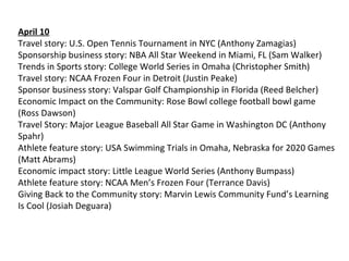 April 10
Travel story: U.S. Open Tennis Tournament in NYC (Anthony Zamagias)
Sponsorship business story: NBA All Star Weekend in Miami, FL (Sam Walker)
Trends in Sports story: College World Series in Omaha (Christopher Smith)
Travel story: NCAA Frozen Four in Detroit (Justin Peake)
Sponsor business story: Valspar Golf Championship in Florida (Reed Belcher)
Economic Impact on the Community: Rose Bowl college football bowl game
(Ross Dawson)
Travel Story: Major League Baseball All Star Game in Washington DC (Anthony
Spahr)
Athlete feature story: USA Swimming Trials in Omaha, Nebraska for 2020 Games
(Matt Abrams)
Economic impact story: Little League World Series (Anthony Bumpass)
Athlete feature story: NCAA Men’s Frozen Four (Terrance Davis)
Giving Back to the Community story: Marvin Lewis Community Fund’s Learning
Is Cool (Josiah Deguara)
 