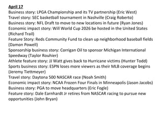 April 17
Business story: LPGA Championship and its TV partnership (Eric West)
Travel story: SEC basketball tournament in Nashville (Craig Roberto)
Business story: NFL Draft to move to new locations in future (Ryan Jones)
Economic impact story: Will World Cup 2026 be hosted in the United States
(Richard Trail)
Feature Story: Reds Community Fund to clean up neighborhood baseball fields
(Damon Powell)
Sponsorship business story: Corrigan Oil to sponsor Michigan International
Speedway (Taylor Rouhier)
Athlete feature story: JJ Watt gives back to Hurricane victims (Hunter Todd)
Sports business story: ESPN loses more viewers as their MLB coverage begins
(Jeremy Tiettmeyer)
Travel story: Daytona 500 NASCAR race (Noah Smith)
Economic impact story: NCAA Frozen Four Finals in Minneapolis (Jason Jacobs)
Business story: PGA to move headquarters (Eric Fogle)
Feature story: Dale Earnhardt Jr retires from NASCAR racing to pursue new
opportunities (John Bryan)
 