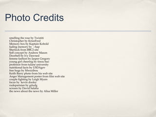 Photo Credits
smelling the rose by Twistiti
Christopher by KrisnFred
Memory box by Kaptain Kobold
fading memory by --hap
Sherlock from BBC2 site
Self concept by Andrew Mason
Doorbell by Ivy Dawned
femme fashion by Jasper Gregory
young girl cheering by tinou bao
professor from tulane university
nutritional facts by USDAgov
free hugs by Mwezibou
Keith Barry photo from his web site
Anger Management poster from film web site
couple fighting by Leigh Myers
focus by kevin dooley
rudeparisian by gdudg
scream by David Salafia
the news about the news by Alisa Miller
 