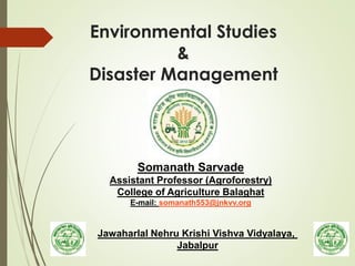Environmental Studies
&
Disaster Management
Somanath Sarvade
Assistant Professor (Agroforestry)
College of Agriculture Balaghat
E-mail: somanath553@jnkvv.org
Jawaharlal Nehru Krishi Vishva Vidyalaya,
Jabalpur
 