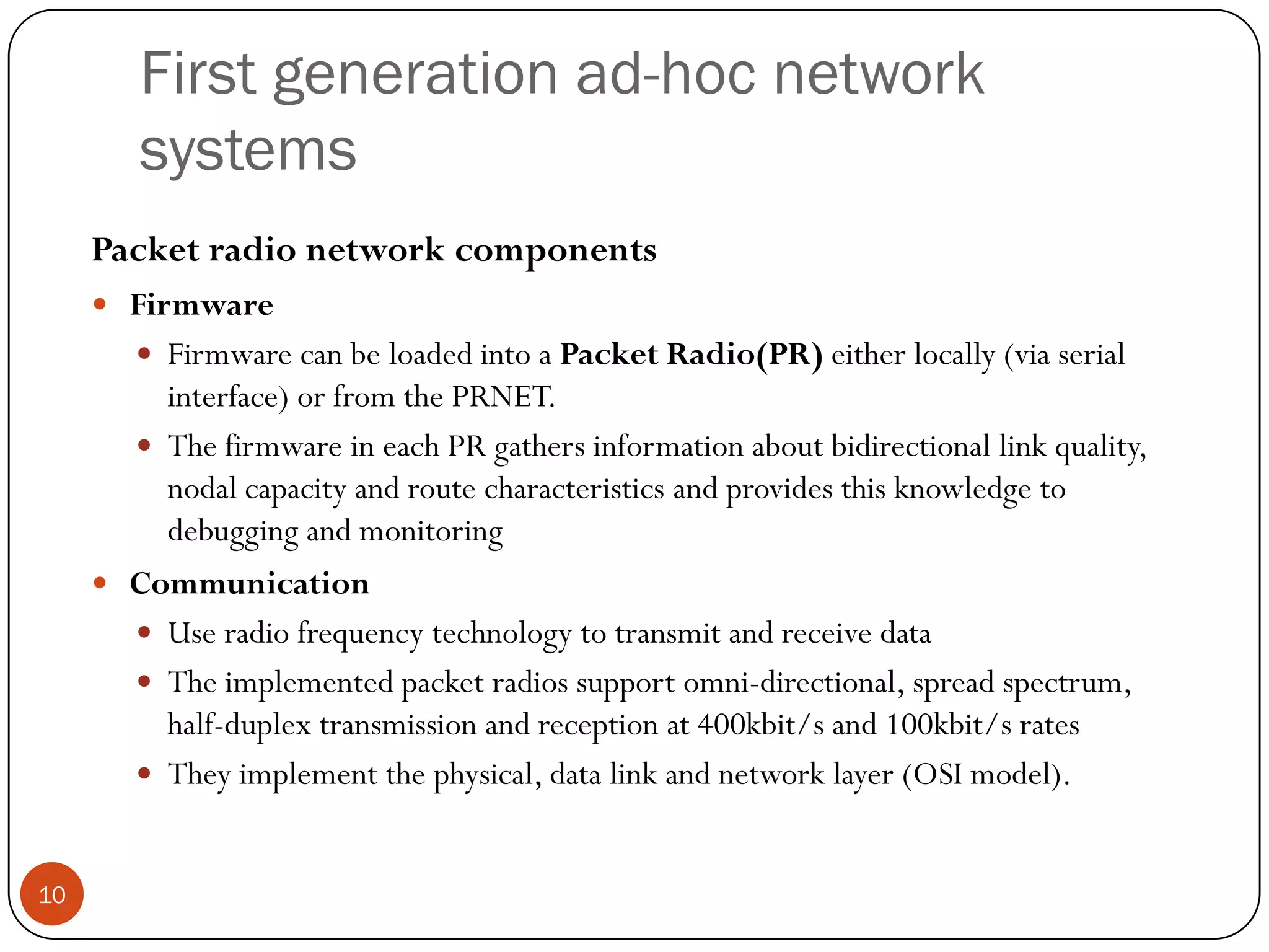 First generation ad-hoc network
systems
Packet radio network components
 Firmware
 Firmware can be loaded into a Packet Radio(PR) either locally (via serial
interface) or from the PRNET.
 The firmware in each PR gathers information about bidirectional link quality,
nodal capacity and route characteristics and provides this knowledge to
debugging and monitoring
 Communication
 Use radio frequency technology to transmit and receive data
 The implemented packet radios support omni-directional, spread spectrum,
half-duplex transmission and reception at 400kbit/s and 100kbit/s rates
 They implement the physical, data link and network layer (OSI model).
10
 