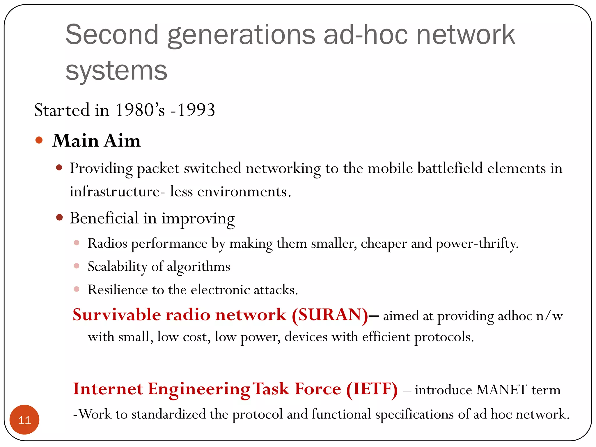 Second generations ad-hoc network
systems
Started in 1980’s -1993
 Main Aim
 Providing packet switched networking to the mobile battlefield elements in
infrastructure- less environments.
 Beneficial in improving
 Radios performance by making them smaller, cheaper and power-thrifty.
 Scalability of algorithms
 Resilience to the electronic attacks.
Survivable radio network (SURAN)– aimed at providing adhoc n/w
with small, low cost, low power, devices with efficient protocols.
Internet EngineeringTask Force (IETF) – introduce MANET term
-Work to standardized the protocol and functional specifications of ad hoc network.11
 