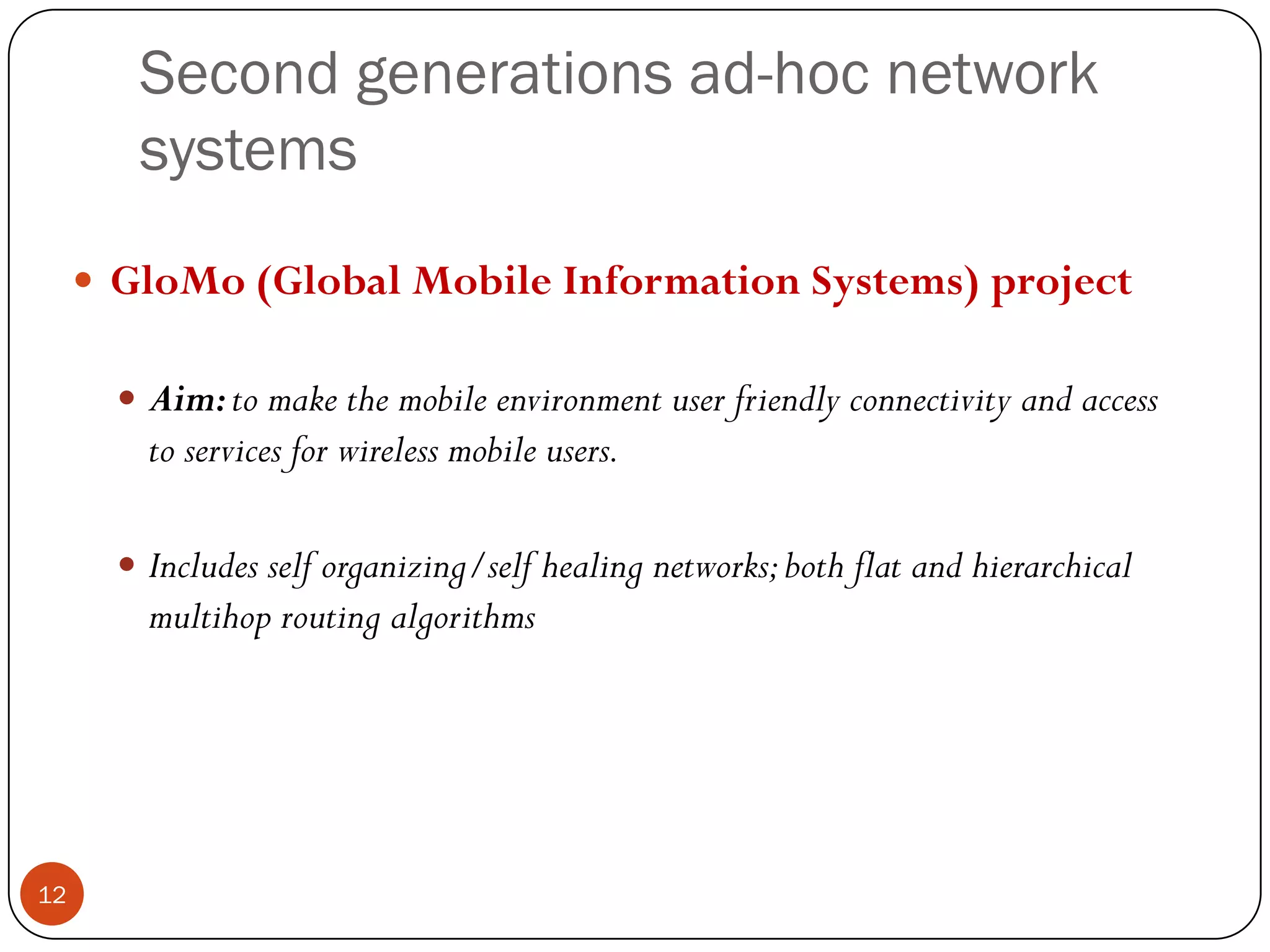 Second generations ad-hoc network
systems
 GloMo (Global Mobile Information Systems) project
 Aim:to make the mobile environment user friendly connectivity and access
to services for wireless mobile users.
 Includes self organizing/self healing networks;both flat and hierarchical
multihop routing algorithms
12
 