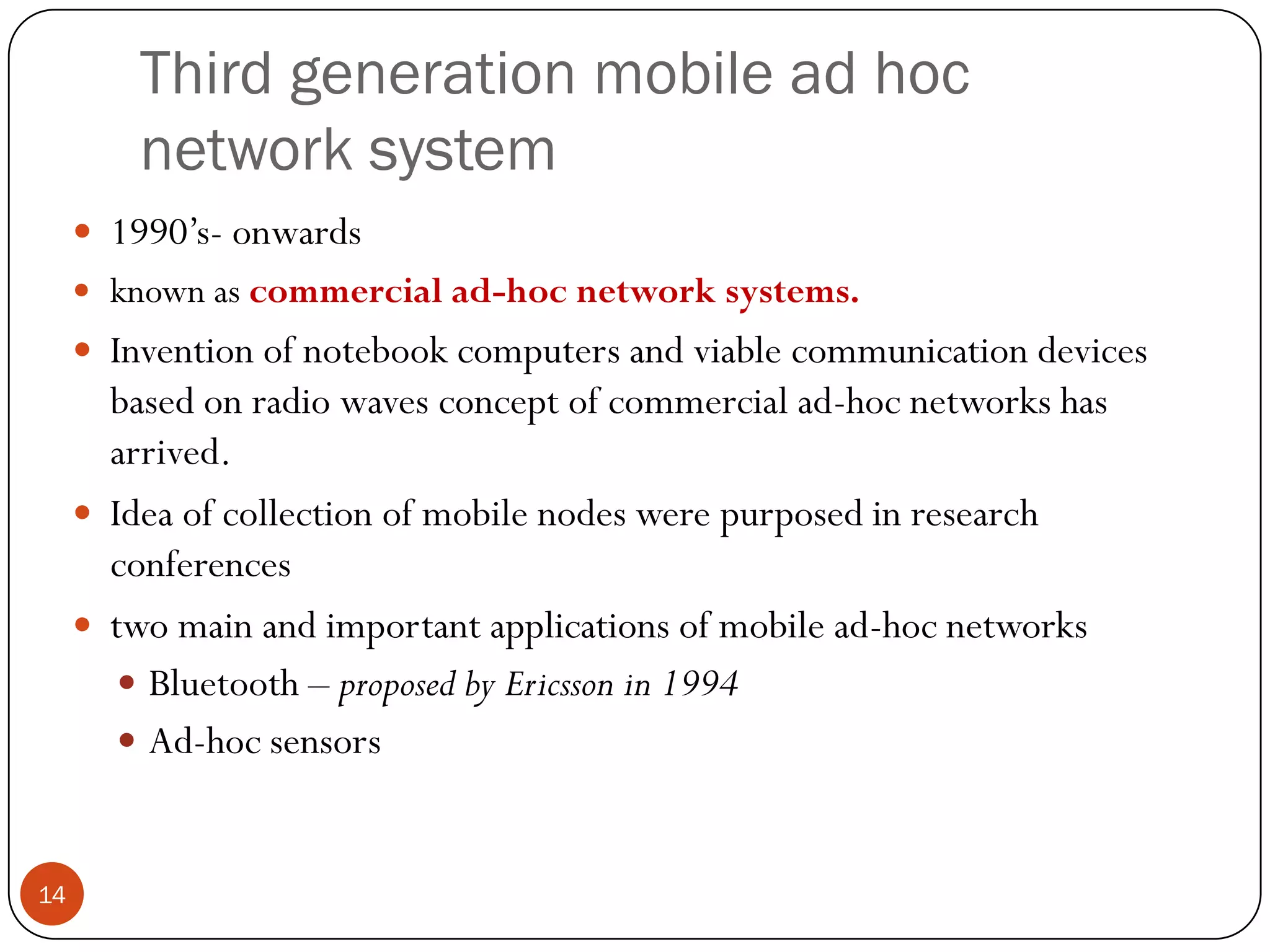 Third generation mobile ad hoc
network system
 1990’s- onwards
 known as commercial ad-hoc network systems.
 Invention of notebook computers and viable communication devices
based on radio waves concept of commercial ad-hoc networks has
arrived.
 Idea of collection of mobile nodes were purposed in research
conferences
 two main and important applications of mobile ad-hoc networks
 Bluetooth – proposed by Ericsson in 1994
 Ad-hoc sensors
14
 