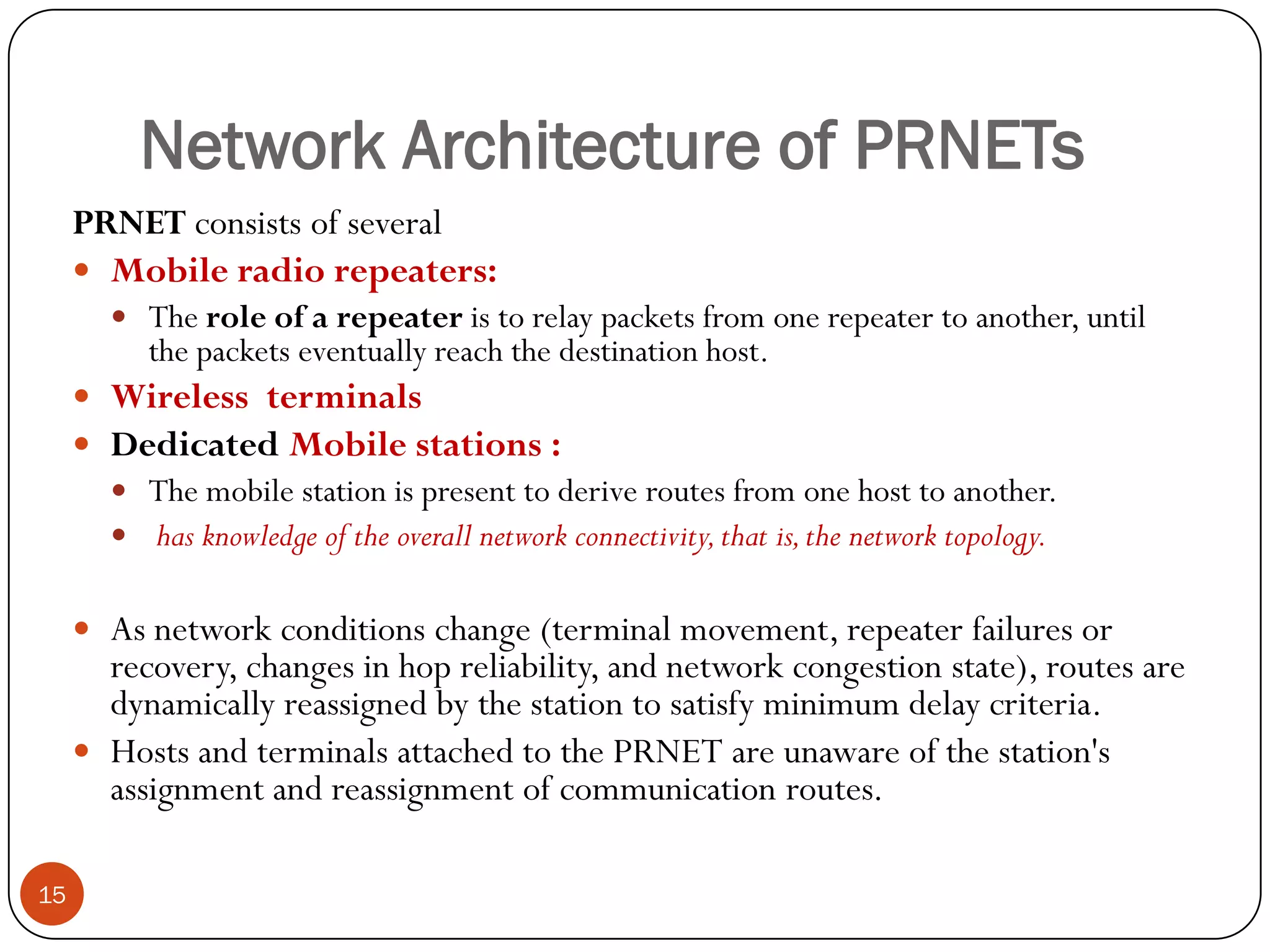 Network Architecture of PRNETs
15
PRNET consists of several
 Mobile radio repeaters:
 The role of a repeater is to relay packets from one repeater to another, until
the packets eventually reach the destination host.
 Wireless terminals
 Dedicated Mobile stations :
 The mobile station is present to derive routes from one host to another.
 has knowledge of the overall network connectivity,that is,the network topology.
 As network conditions change (terminal movement, repeater failures or
recovery, changes in hop reliability, and network congestion state), routes are
dynamically reassigned by the station to satisfy minimum delay criteria.
 Hosts and terminals attached to the PRNET are unaware of the station's
assignment and reassignment of communication routes.
 