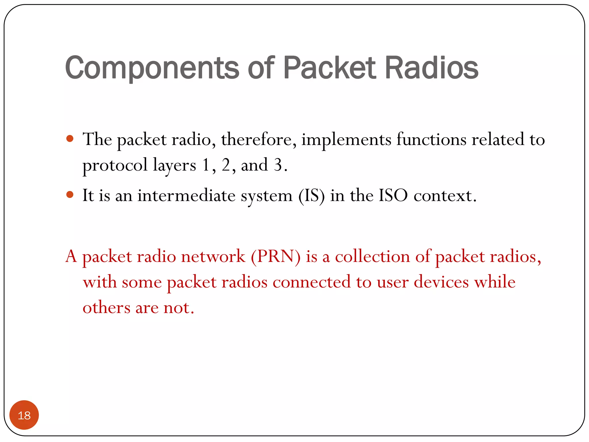 Components of Packet Radios
18
 The packet radio, therefore, implements functions related to
protocol layers 1, 2, and 3.
 It is an intermediate system (IS) in the ISO context.
A packet radio network (PRN) is a collection of packet radios,
with some packet radios connected to user devices while
others are not.
 