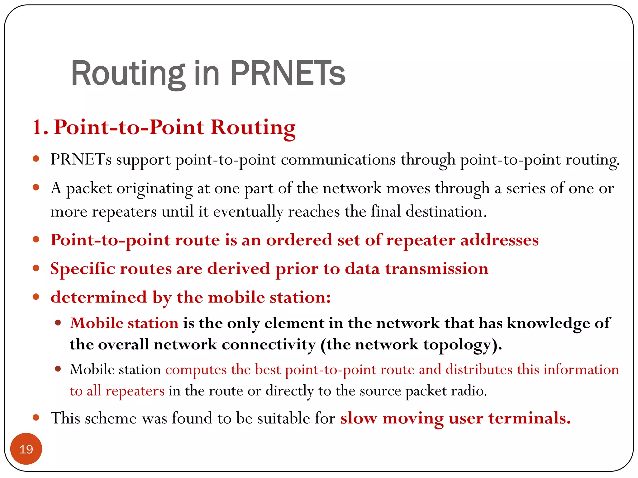 Routing in PRNETs
1. Point-to-Point Routing
 PRNETs support point-to-point communications through point-to-point routing.
 A packet originating at one part of the network moves through a series of one or
more repeaters until it eventually reaches the final destination.
 Point-to-point route is an ordered set of repeater addresses
 Specific routes are derived prior to data transmission
 determined by the mobile station:
 Mobile station is the only element in the network that has knowledge of
the overall network connectivity (the network topology).
 Mobile station computes the best point-to-point route and distributes this information
to all repeaters in the route or directly to the source packet radio.
 This scheme was found to be suitable for slow moving user terminals.
19
 