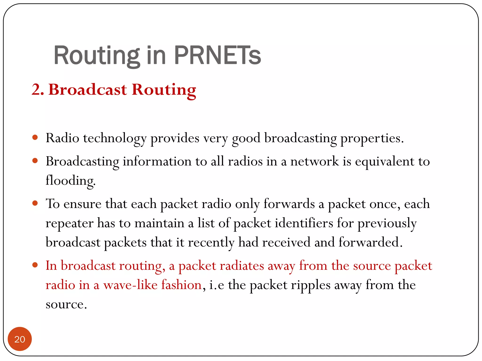 Routing in PRNETs
2. Broadcast Routing
 Radio technology provides very good broadcasting properties.
 Broadcasting information to all radios in a network is equivalent to
flooding.
 To ensure that each packet radio only forwards a packet once, each
repeater has to maintain a list of packet identifiers for previously
broadcast packets that it recently had received and forwarded.
 In broadcast routing, a packet radiates away from the source packet
radio in a wave-like fashion, i.e the packet ripples away from the
source.
20
 