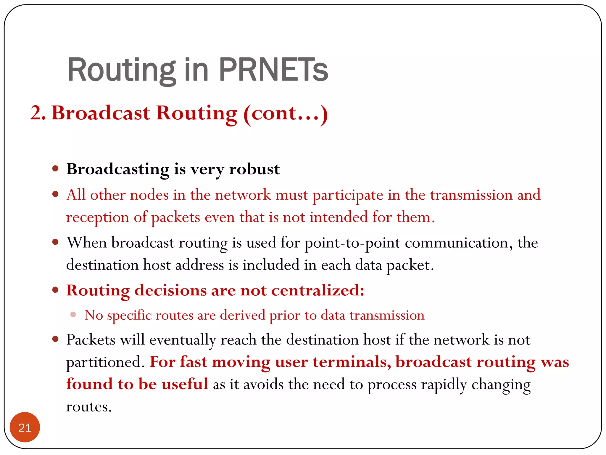 Routing in PRNETs
2. Broadcast Routing (cont…)
 Broadcasting is very robust
 All other nodes in the network must participate in the transmission and
reception of packets even that is not intended for them.
 When broadcast routing is used for point-to-point communication, the
destination host address is included in each data packet.
 Routing decisions are not centralized:
 No specific routes are derived prior to data transmission
 Packets will eventually reach the destination host if the network is not
partitioned. For fast moving user terminals, broadcast routing was
found to be useful as it avoids the need to process rapidly changing
routes.
21
 