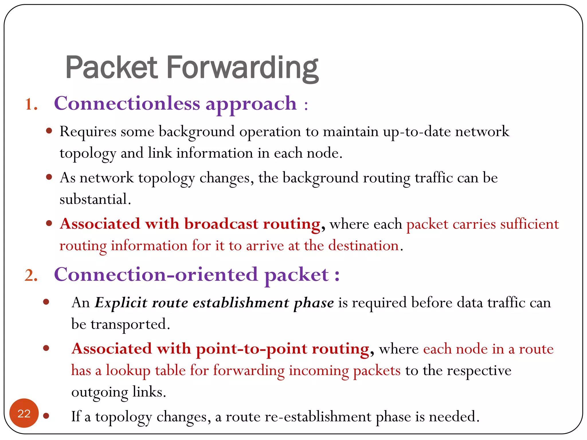 Packet Forwarding
1. Connectionless approach :
 Requires some background operation to maintain up-to-date network
topology and link information in each node.
 As network topology changes, the background routing traffic can be
substantial.
 Associated with broadcast routing, where each packet carries sufficient
routing information for it to arrive at the destination.
2. Connection-oriented packet :
 An Explicit route establishment phase is required before data traffic can
be transported.
 Associated with point-to-point routing, where each node in a route
has a lookup table for forwarding incoming packets to the respective
outgoing links.
 If a topology changes, a route re-establishment phase is needed.22
 