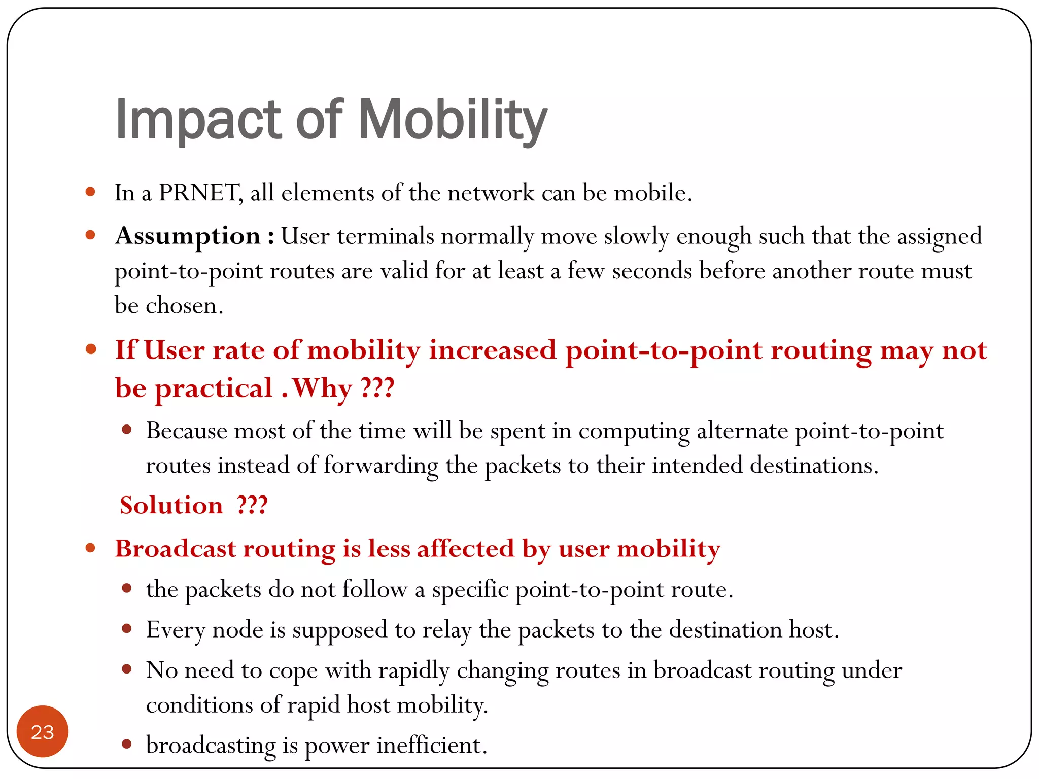 Impact of Mobility
 In a PRNET, all elements of the network can be mobile.
 Assumption : User terminals normally move slowly enough such that the assigned
point-to-point routes are valid for at least a few seconds before another route must
be chosen.
 If User rate of mobility increased point-to-point routing may not
be practical .Why ???
 Because most of the time will be spent in computing alternate point-to-point
routes instead of forwarding the packets to their intended destinations.
Solution ???
 Broadcast routing is less affected by user mobility
 the packets do not follow a specific point-to-point route.
 Every node is supposed to relay the packets to the destination host.
 No need to cope with rapidly changing routes in broadcast routing under
conditions of rapid host mobility.
 broadcasting is power inefficient.23
 