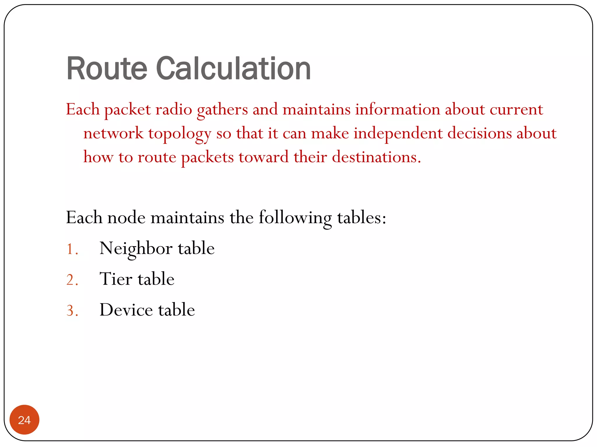 Route Calculation
Each packet radio gathers and maintains information about current
network topology so that it can make independent decisions about
how to route packets toward their destinations.
Each node maintains the following tables:
1. Neighbor table
2. Tier table
3. Device table
24
 