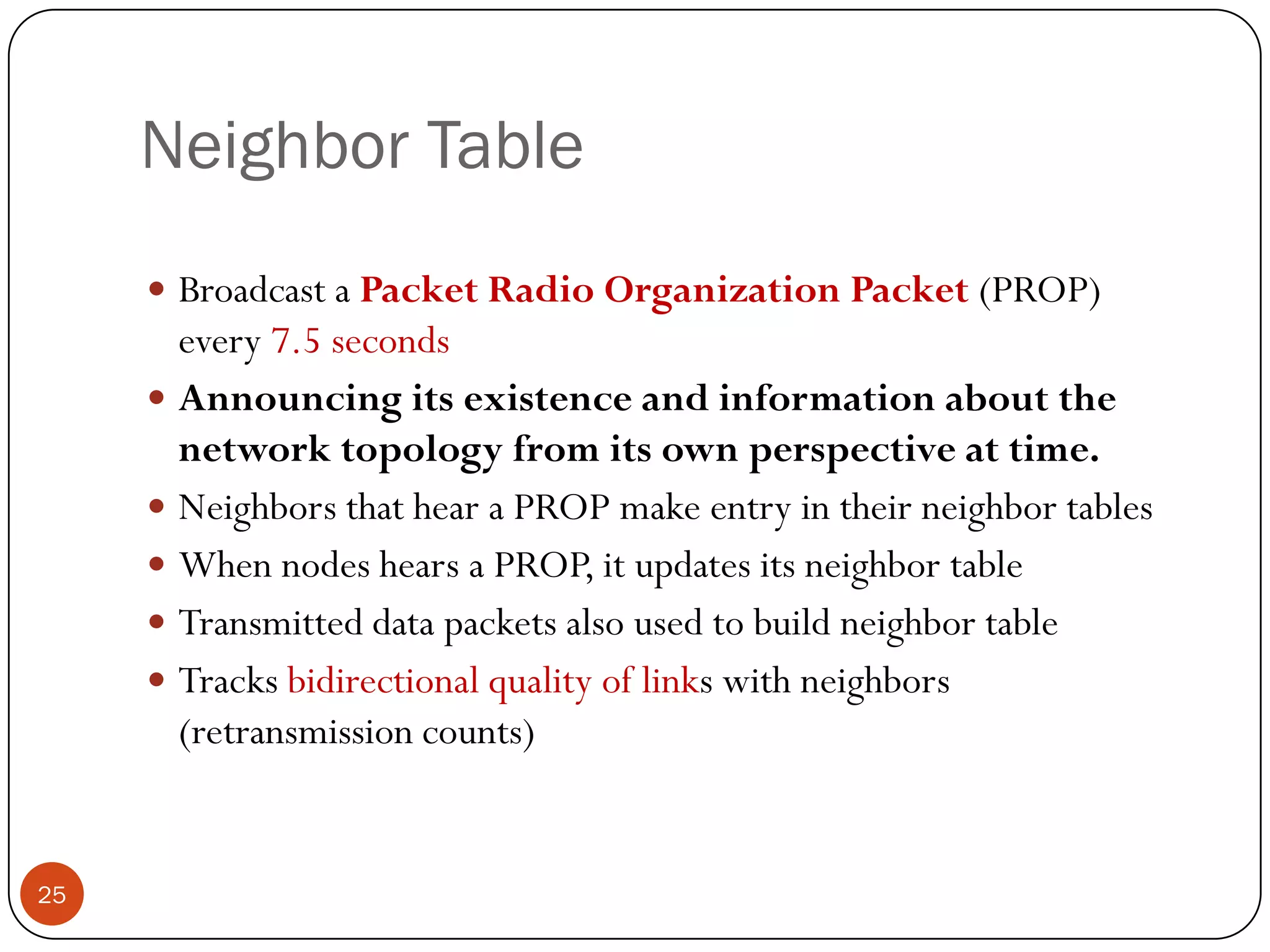 Neighbor Table
 Broadcast a Packet Radio Organization Packet (PROP)
every 7.5 seconds
 Announcing its existence and information about the
network topology from its own perspective at time.
 Neighbors that hear a PROP make entry in their neighbor tables
 When nodes hears a PROP, it updates its neighbor table
 Transmitted data packets also used to build neighbor table
 Tracks bidirectional quality of links with neighbors
(retransmission counts)
25
 