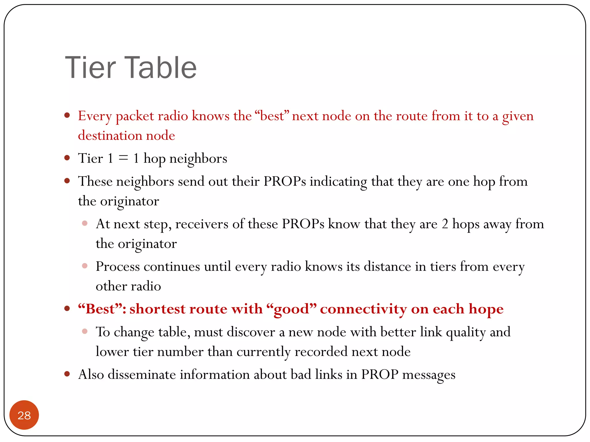 Tier Table
 Every packet radio knows the “best” next node on the route from it to a given
destination node
 Tier 1 = 1 hop neighbors
 These neighbors send out their PROPs indicating that they are one hop from
the originator
 At next step, receivers of these PROPs know that they are 2 hops away from
the originator
 Process continues until every radio knows its distance in tiers from every
other radio
 “Best”: shortest route with “good” connectivity on each hope
 To change table, must discover a new node with better link quality and
lower tier number than currently recorded next node
 Also disseminate information about bad links in PROP messages
28
 