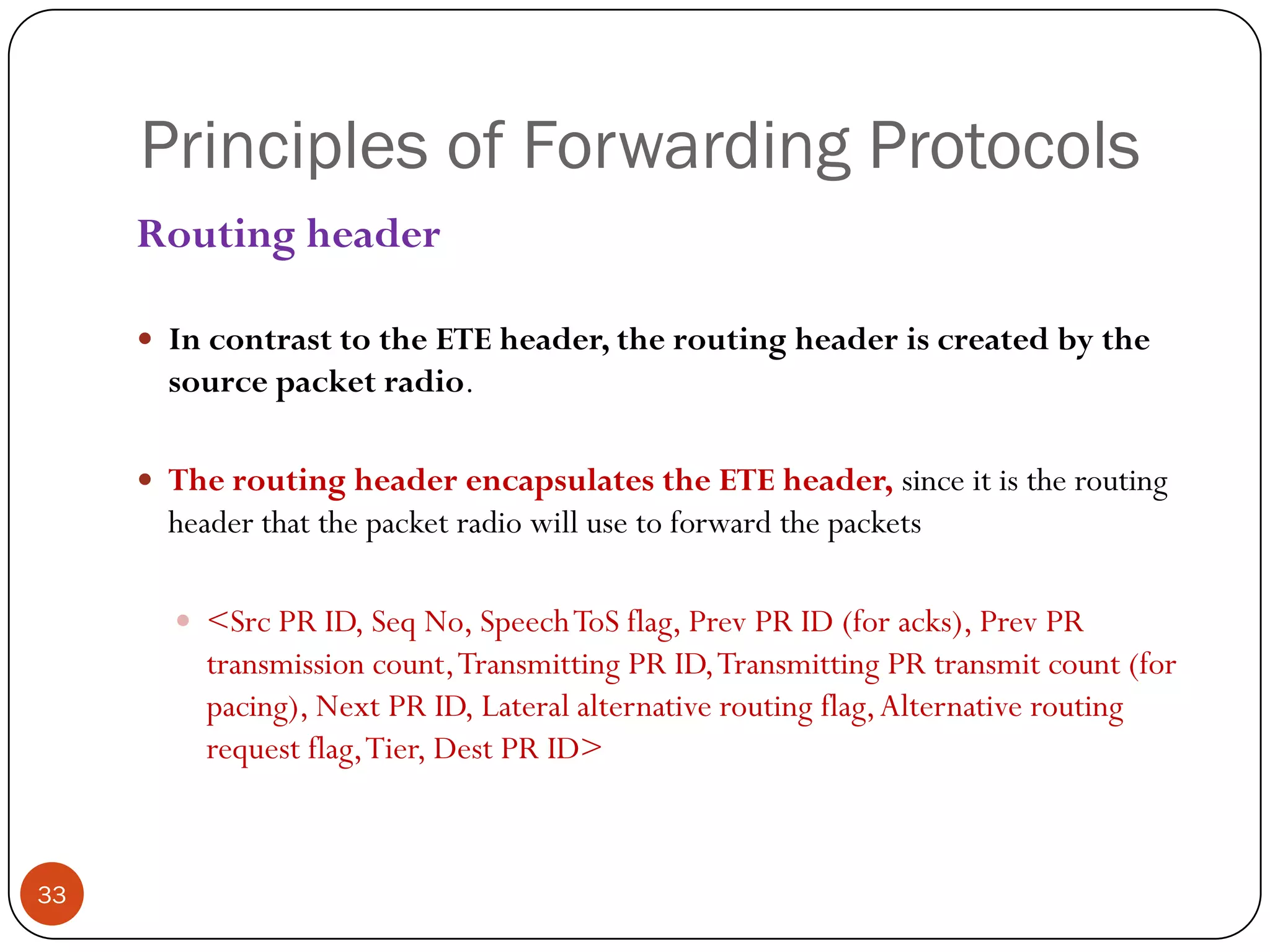 Principles of Forwarding Protocols
Routing header
 In contrast to the ETE header, the routing header is created by the
source packet radio.
 The routing header encapsulates the ETE header, since it is the routing
header that the packet radio will use to forward the packets
 <Src PR ID, Seq No, SpeechToS flag, Prev PR ID (for acks), Prev PR
transmission count,Transmitting PR ID,Transmitting PR transmit count (for
pacing), Next PR ID, Lateral alternative routing flag,Alternative routing
request flag,Tier, Dest PR ID>
33
 