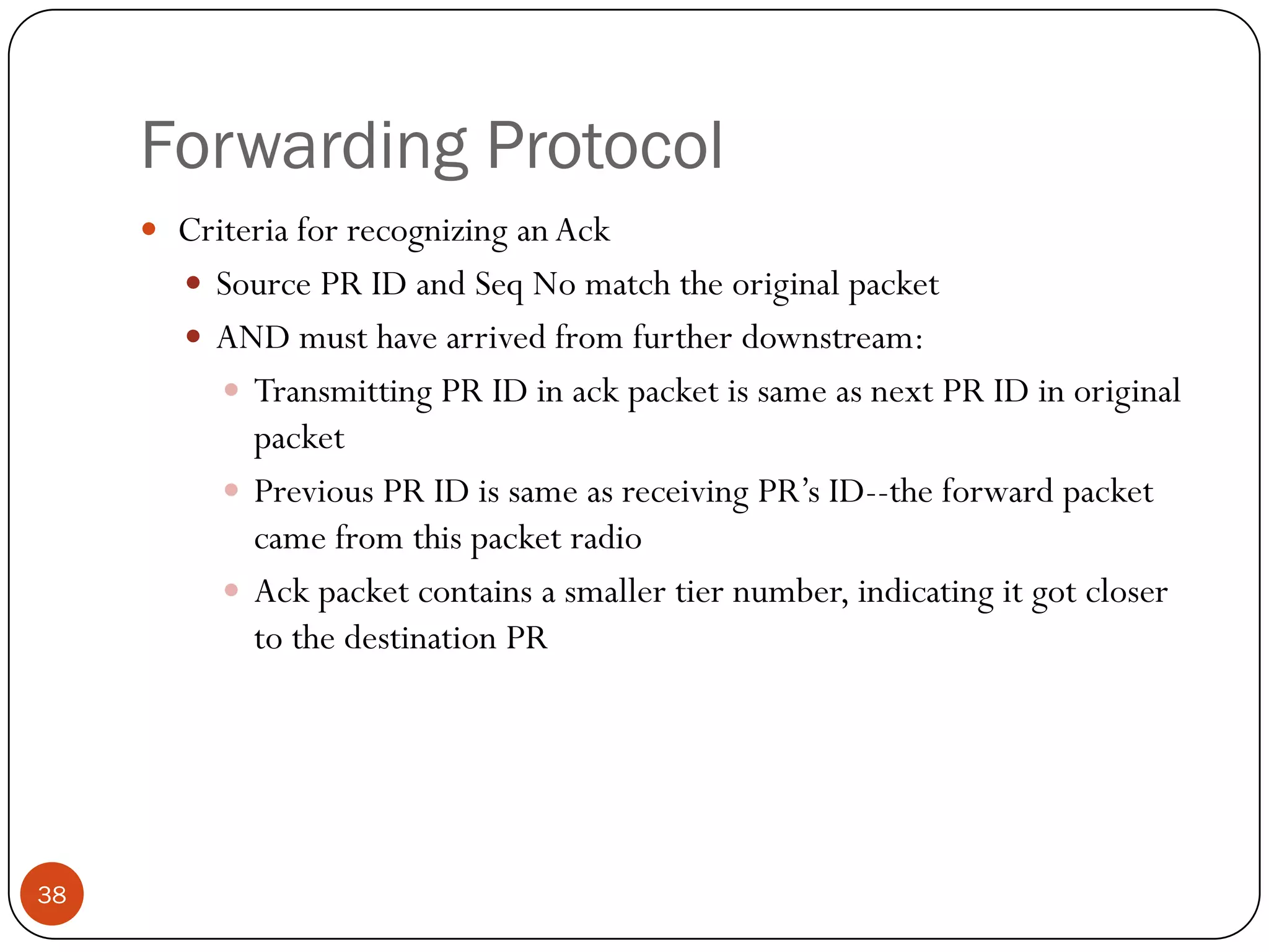 Forwarding Protocol
 Criteria for recognizing an Ack
 Source PR ID and Seq No match the original packet
 AND must have arrived from further downstream:
 Transmitting PR ID in ack packet is same as next PR ID in original
packet
 Previous PR ID is same as receiving PR’s ID--the forward packet
came from this packet radio
 Ack packet contains a smaller tier number, indicating it got closer
to the destination PR
38
 