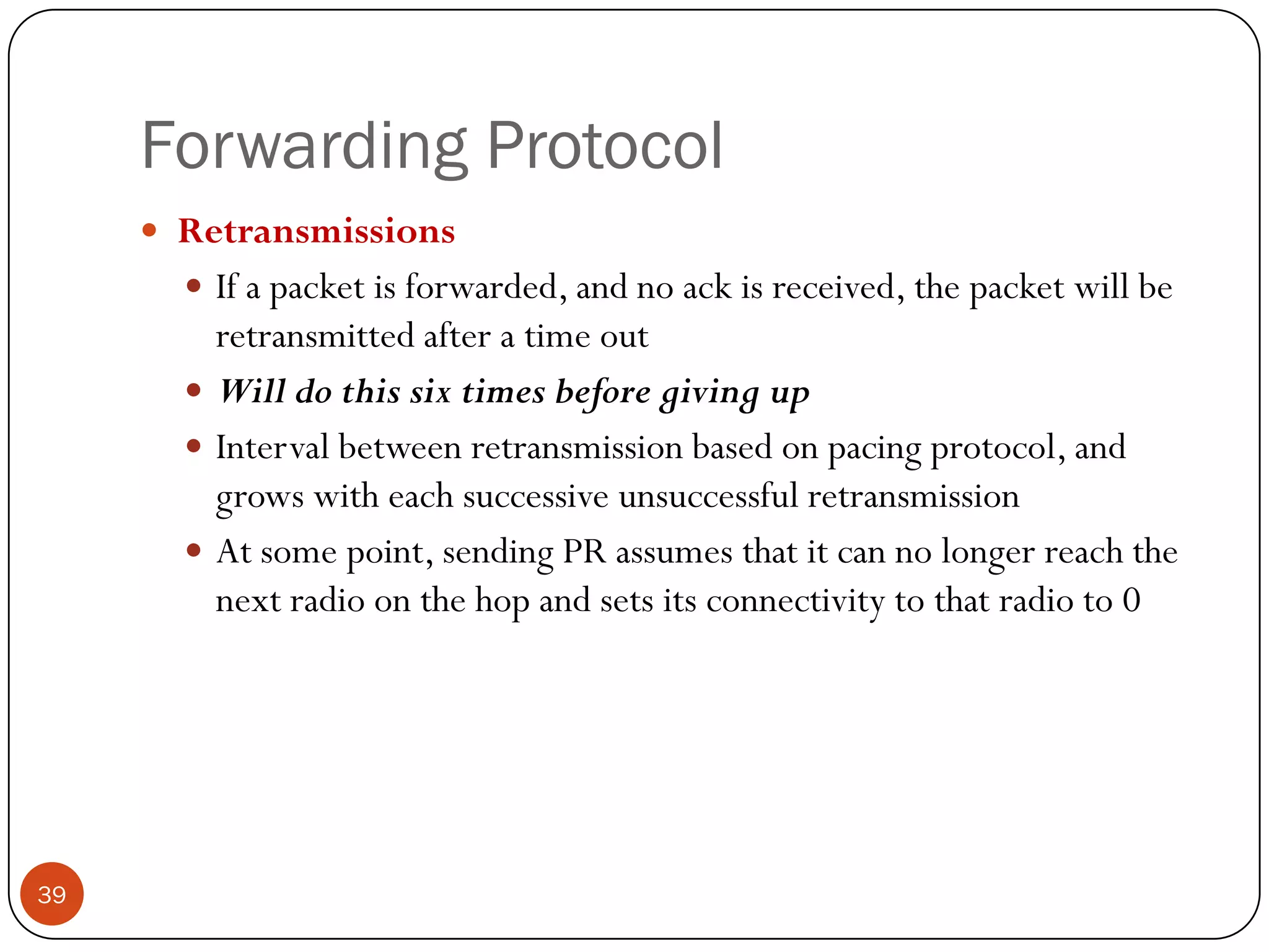 Forwarding Protocol
 Retransmissions
 If a packet is forwarded, and no ack is received, the packet will be
retransmitted after a time out
 Will do this six times before giving up
 Interval between retransmission based on pacing protocol, and
grows with each successive unsuccessful retransmission
 At some point, sending PR assumes that it can no longer reach the
next radio on the hop and sets its connectivity to that radio to 0
39
 