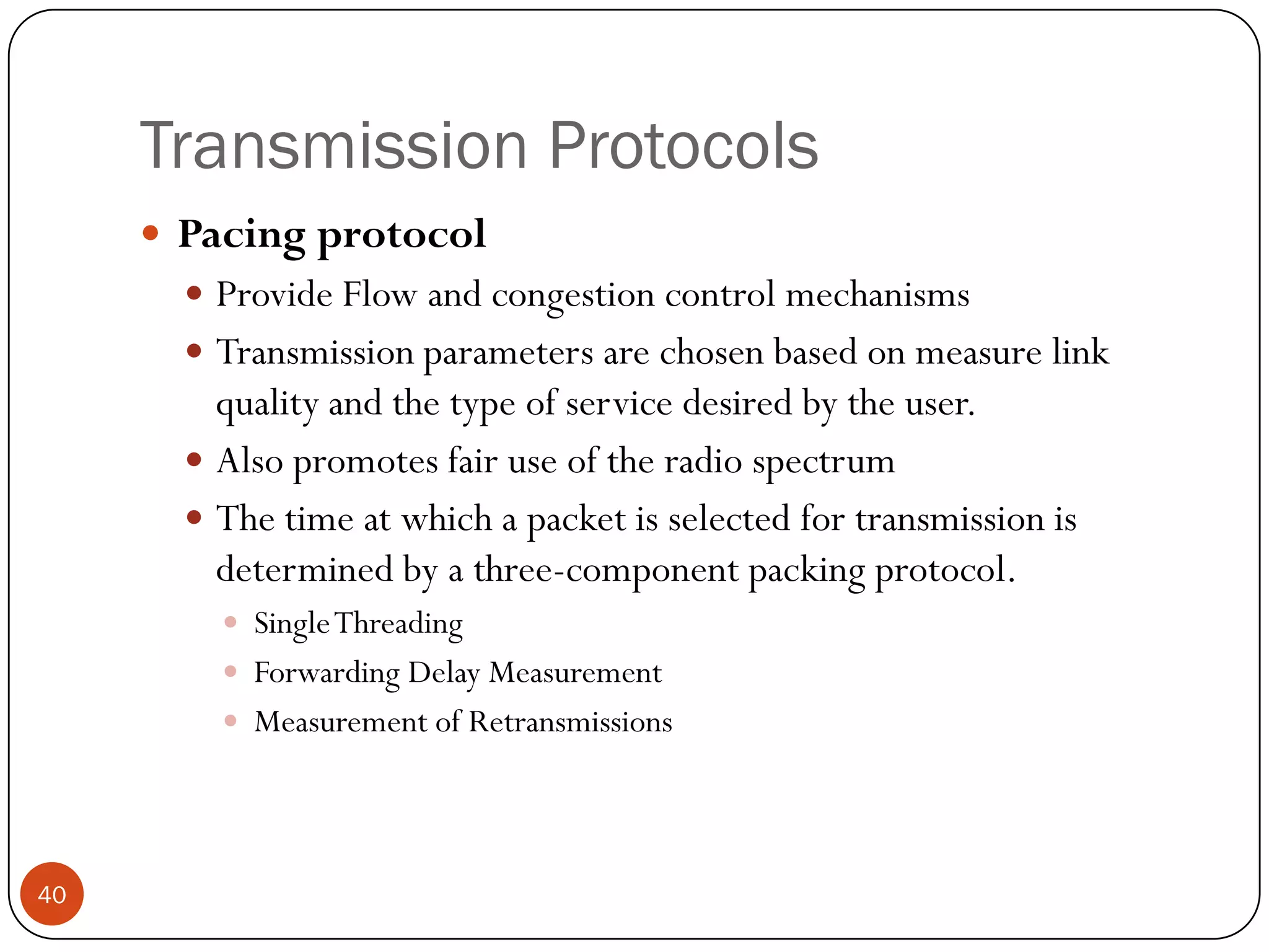 Transmission Protocols
 Pacing protocol
 Provide Flow and congestion control mechanisms
 Transmission parameters are chosen based on measure link
quality and the type of service desired by the user.
 Also promotes fair use of the radio spectrum
 The time at which a packet is selected for transmission is
determined by a three-component packing protocol.
 SingleThreading
 Forwarding Delay Measurement
 Measurement of Retransmissions
40
 