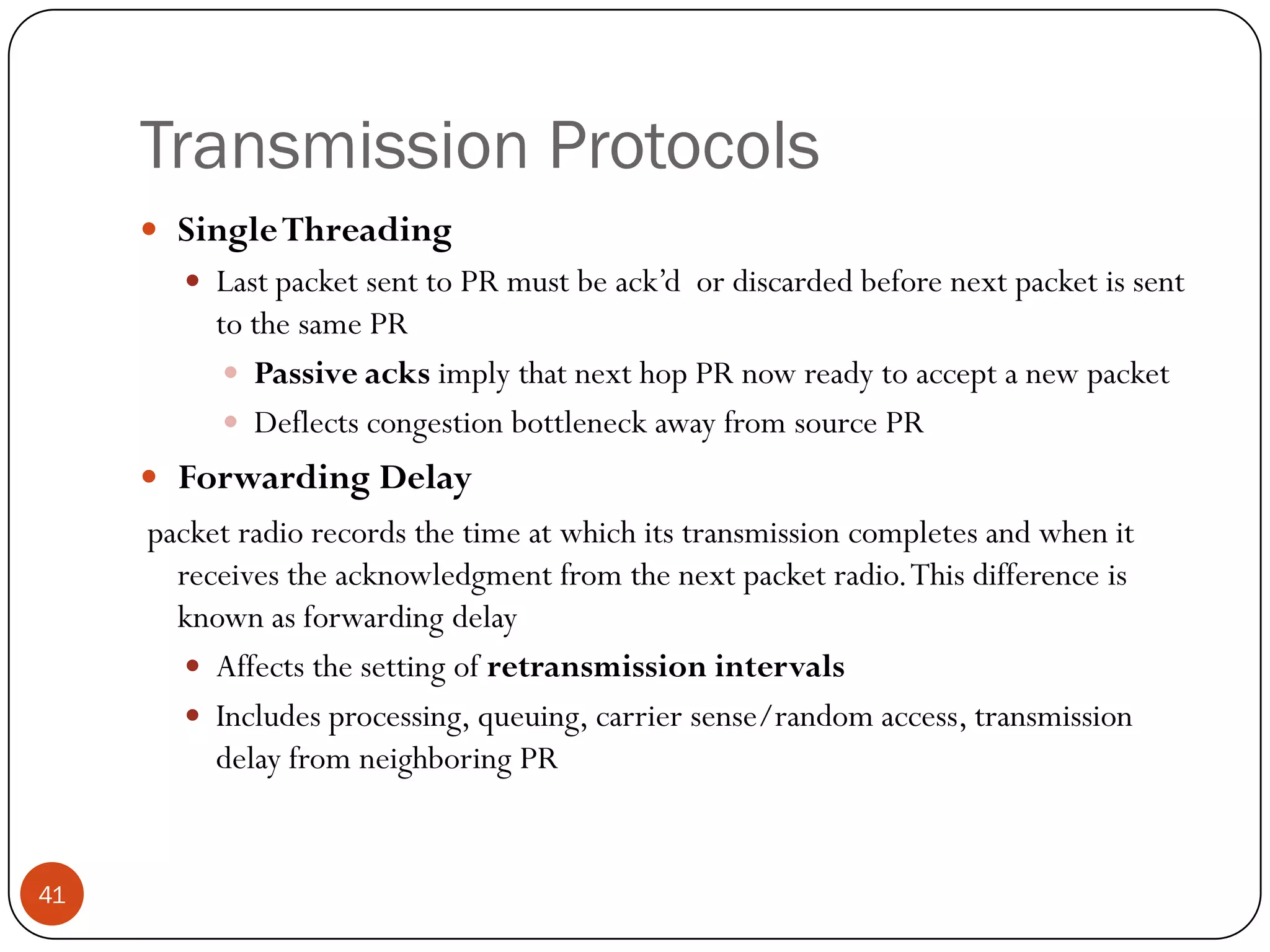 Transmission Protocols
 SingleThreading
 Last packet sent to PR must be ack’d or discarded before next packet is sent
to the same PR
 Passive acks imply that next hop PR now ready to accept a new packet
 Deflects congestion bottleneck away from source PR
 Forwarding Delay
packet radio records the time at which its transmission completes and when it
receives the acknowledgment from the next packet radio.This difference is
known as forwarding delay
 Affects the setting of retransmission intervals
 Includes processing, queuing, carrier sense/random access, transmission
delay from neighboring PR
41
 