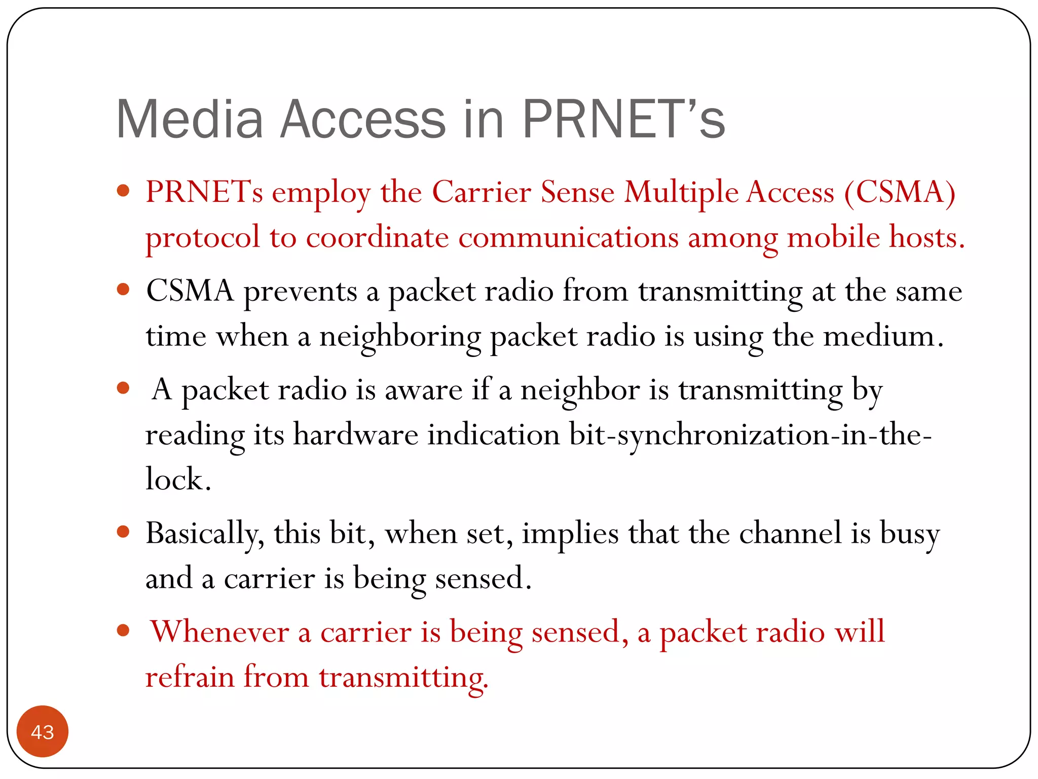 Media Access in PRNET’s
 PRNETs employ the Carrier Sense MultipleAccess (CSMA)
protocol to coordinate communications among mobile hosts.
 CSMA prevents a packet radio from transmitting at the same
time when a neighboring packet radio is using the medium.
 A packet radio is aware if a neighbor is transmitting by
reading its hardware indication bit-synchronization-in-the-
lock.
 Basically, this bit, when set, implies that the channel is busy
and a carrier is being sensed.
 Whenever a carrier is being sensed, a packet radio will
refrain from transmitting.
43
 
