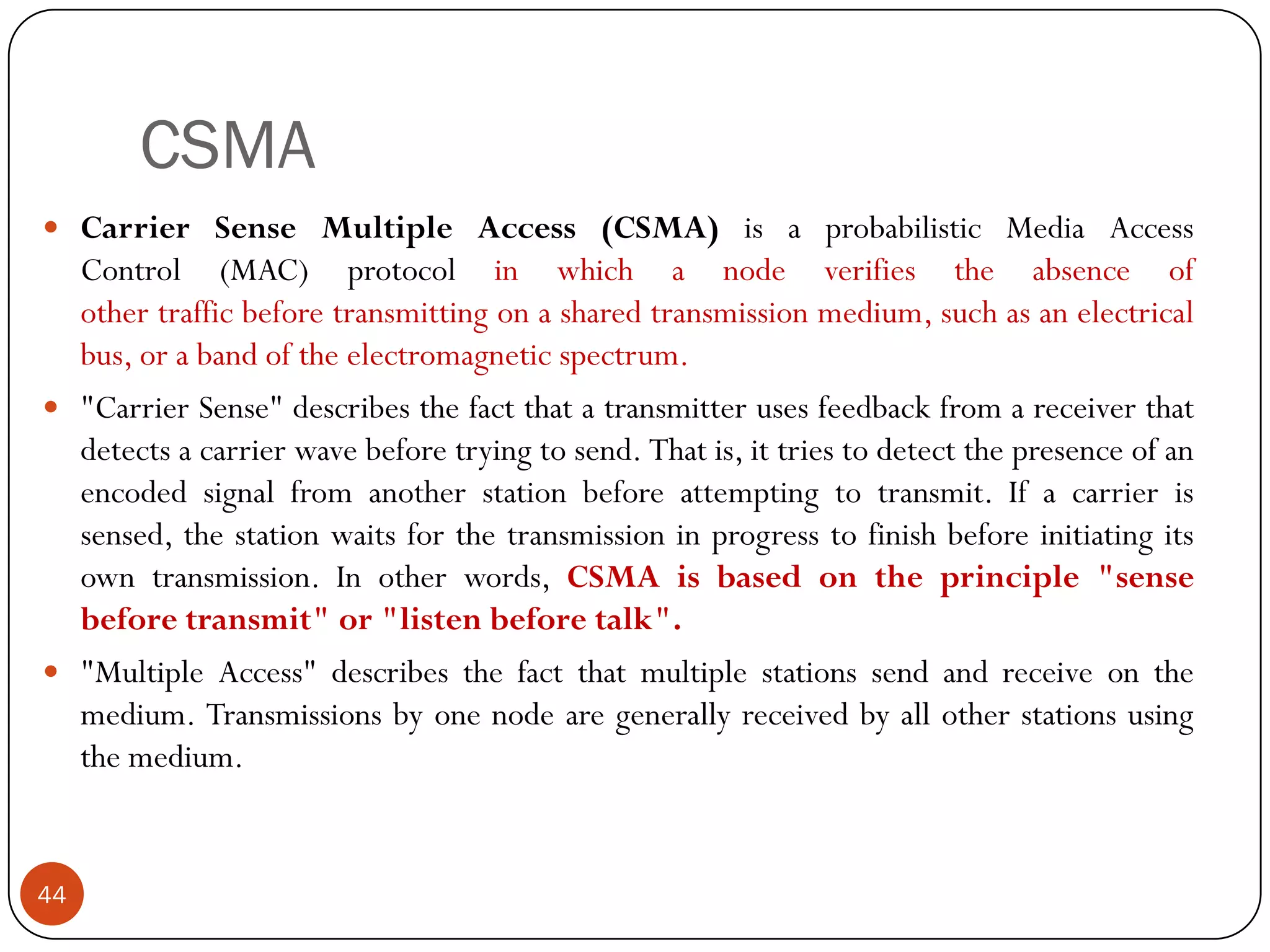 CSMA
 Carrier Sense Multiple Access (CSMA) is a probabilistic Media Access
Control (MAC) protocol in which a node verifies the absence of
other traffic before transmitting on a shared transmission medium, such as an electrical
bus, or a band of the electromagnetic spectrum.
 "Carrier Sense" describes the fact that a transmitter uses feedback from a receiver that
detects a carrier wave before trying to send. That is, it tries to detect the presence of an
encoded signal from another station before attempting to transmit. If a carrier is
sensed, the station waits for the transmission in progress to finish before initiating its
own transmission. In other words, CSMA is based on the principle "sense
before transmit" or "listen before talk".
 "Multiple Access" describes the fact that multiple stations send and receive on the
medium. Transmissions by one node are generally received by all other stations using
the medium.
44
 