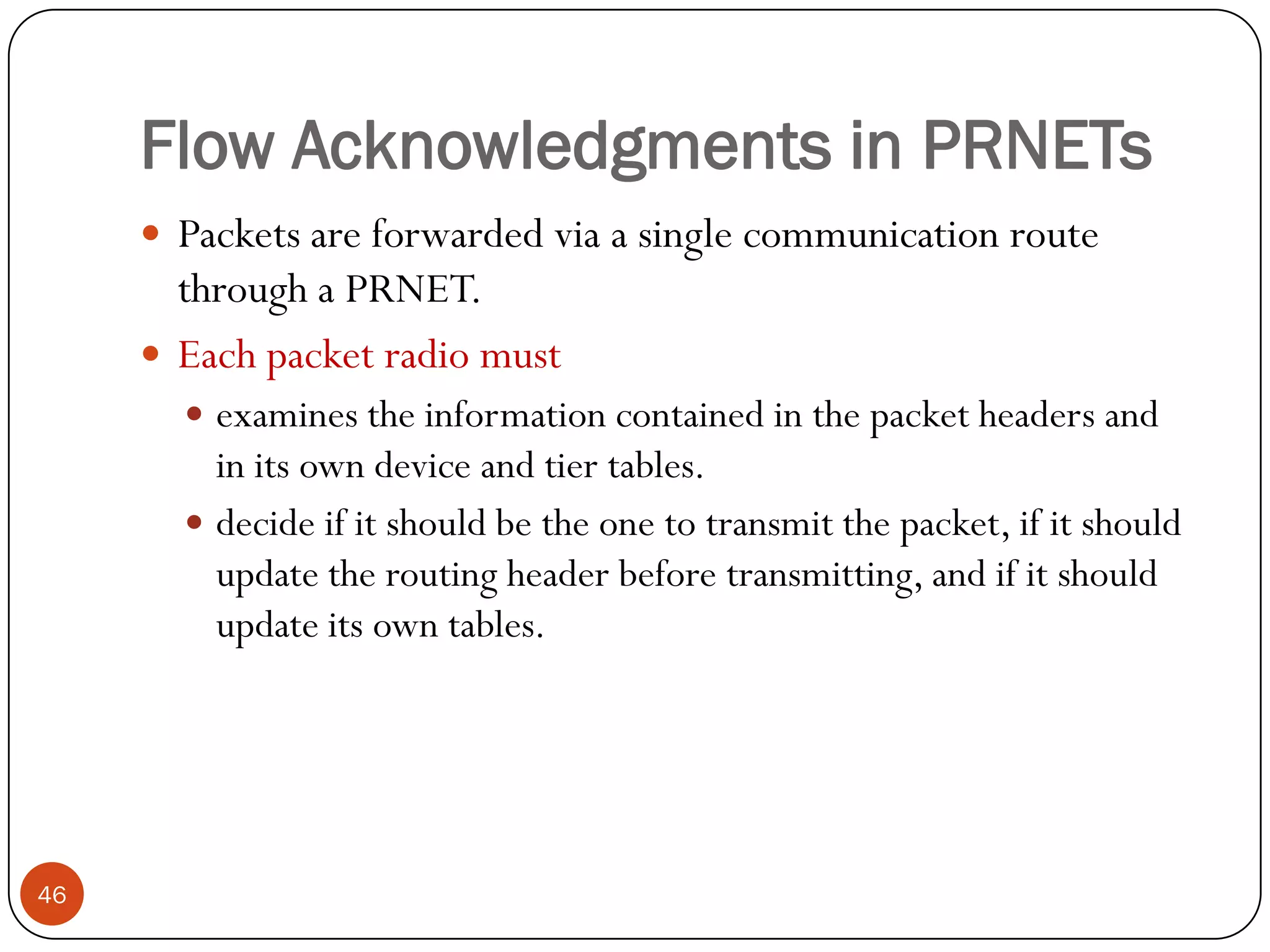 Flow Acknowledgments in PRNETs
 Packets are forwarded via a single communication route
through a PRNET.
 Each packet radio must
 examines the information contained in the packet headers and
in its own device and tier tables.
 decide if it should be the one to transmit the packet, if it should
update the routing header before transmitting, and if it should
update its own tables.
46
 