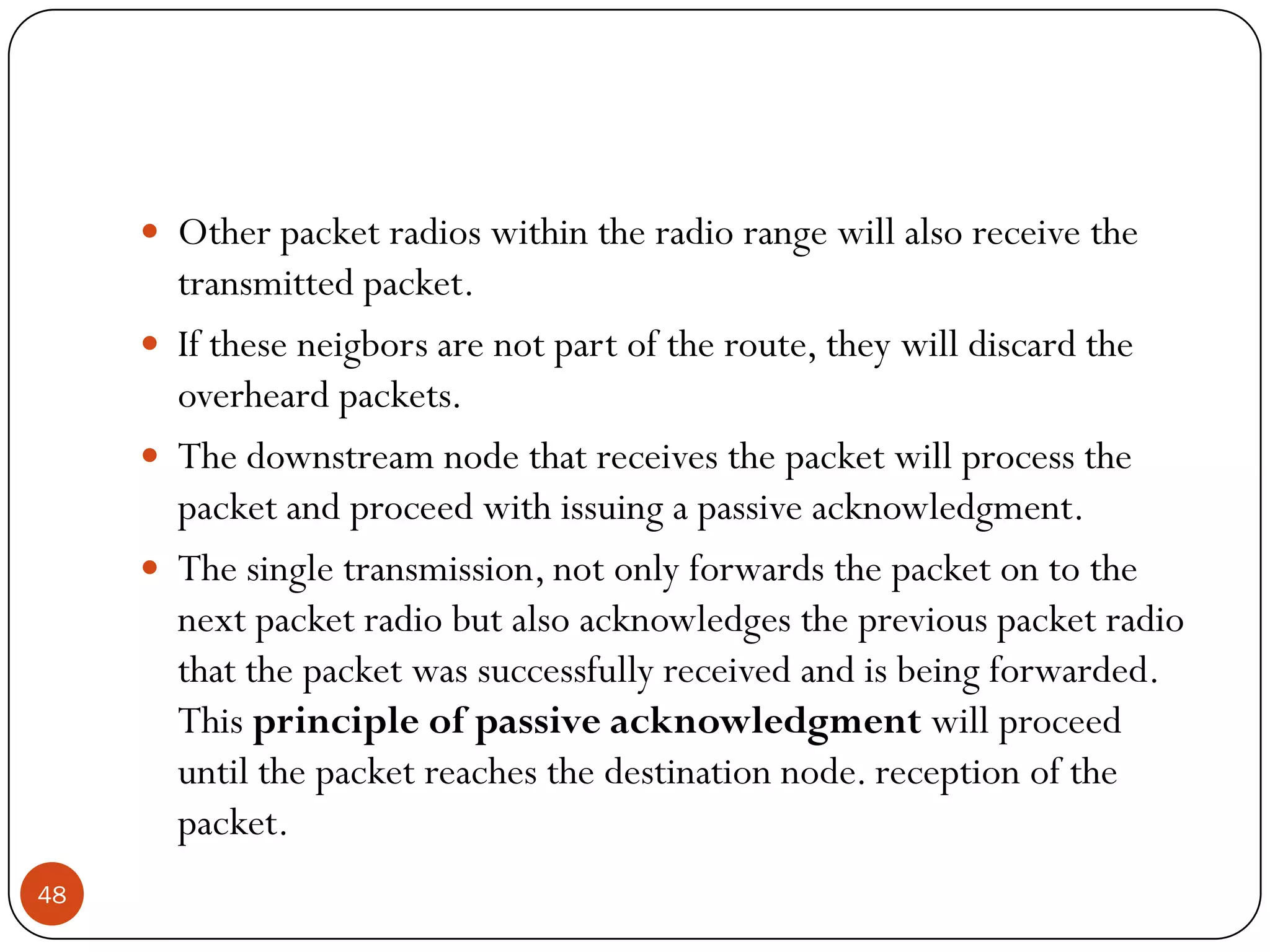  Other packet radios within the radio range will also receive the
transmitted packet.
 If these neigbors are not part of the route, they will discard the
overheard packets.
 The downstream node that receives the packet will process the
packet and proceed with issuing a passive acknowledgment.
 The single transmission, not only forwards the packet on to the
next packet radio but also acknowledges the previous packet radio
that the packet was successfully received and is being forwarded.
This principle of passive acknowledgment will proceed
until the packet reaches the destination node. reception of the
packet.
48
 