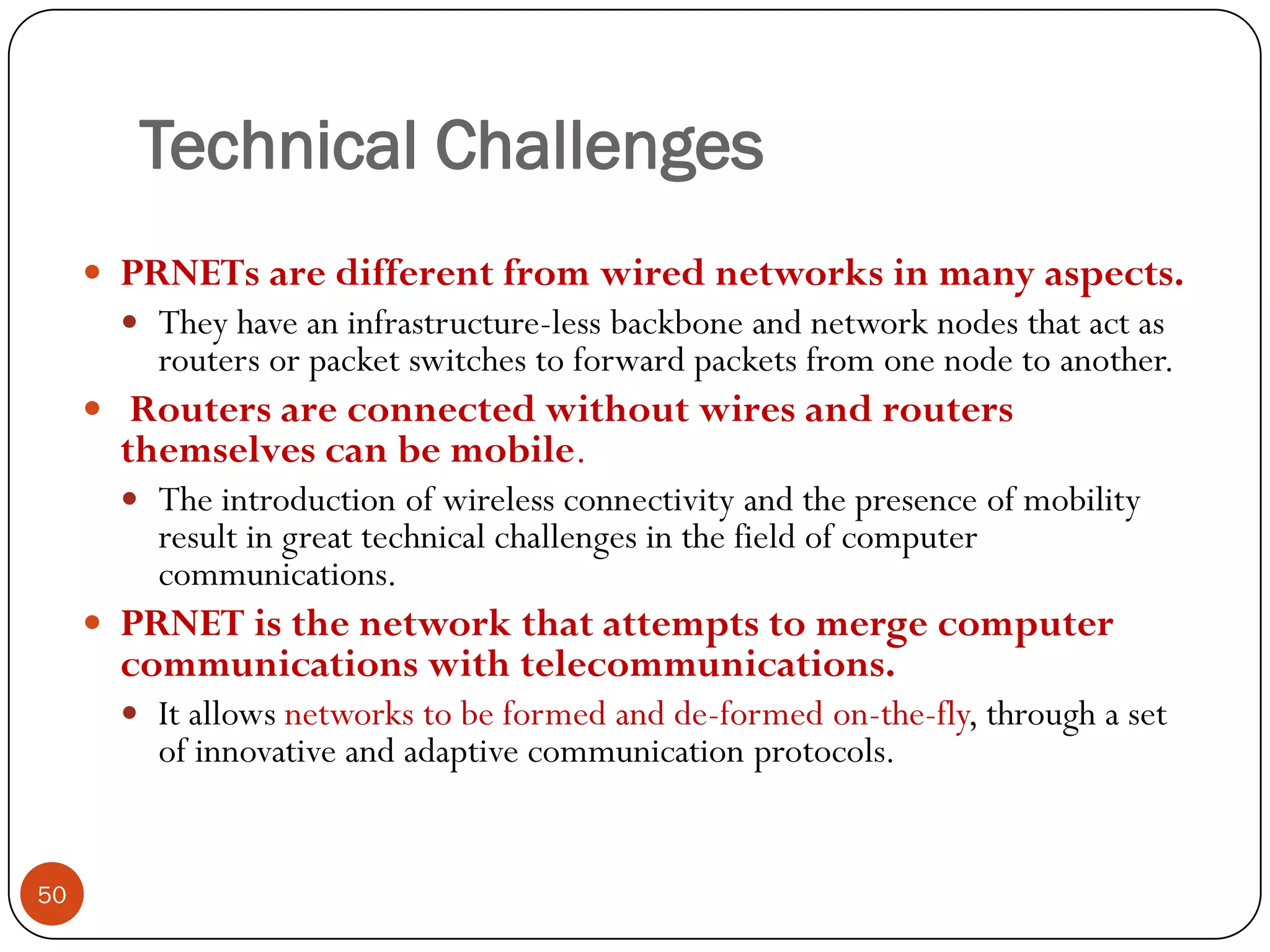Technical Challenges
 PRNETs are different from wired networks in many aspects.
 They have an infrastructure-less backbone and network nodes that act as
routers or packet switches to forward packets from one node to another.
 Routers are connected without wires and routers
themselves can be mobile.
 The introduction of wireless connectivity and the presence of mobility
result in great technical challenges in the field of computer
communications.
 PRNET is the network that attempts to merge computer
communications with telecommunications.
 It allows networks to be formed and de-formed on-the-fly, through a set
of innovative and adaptive communication protocols.
50
 