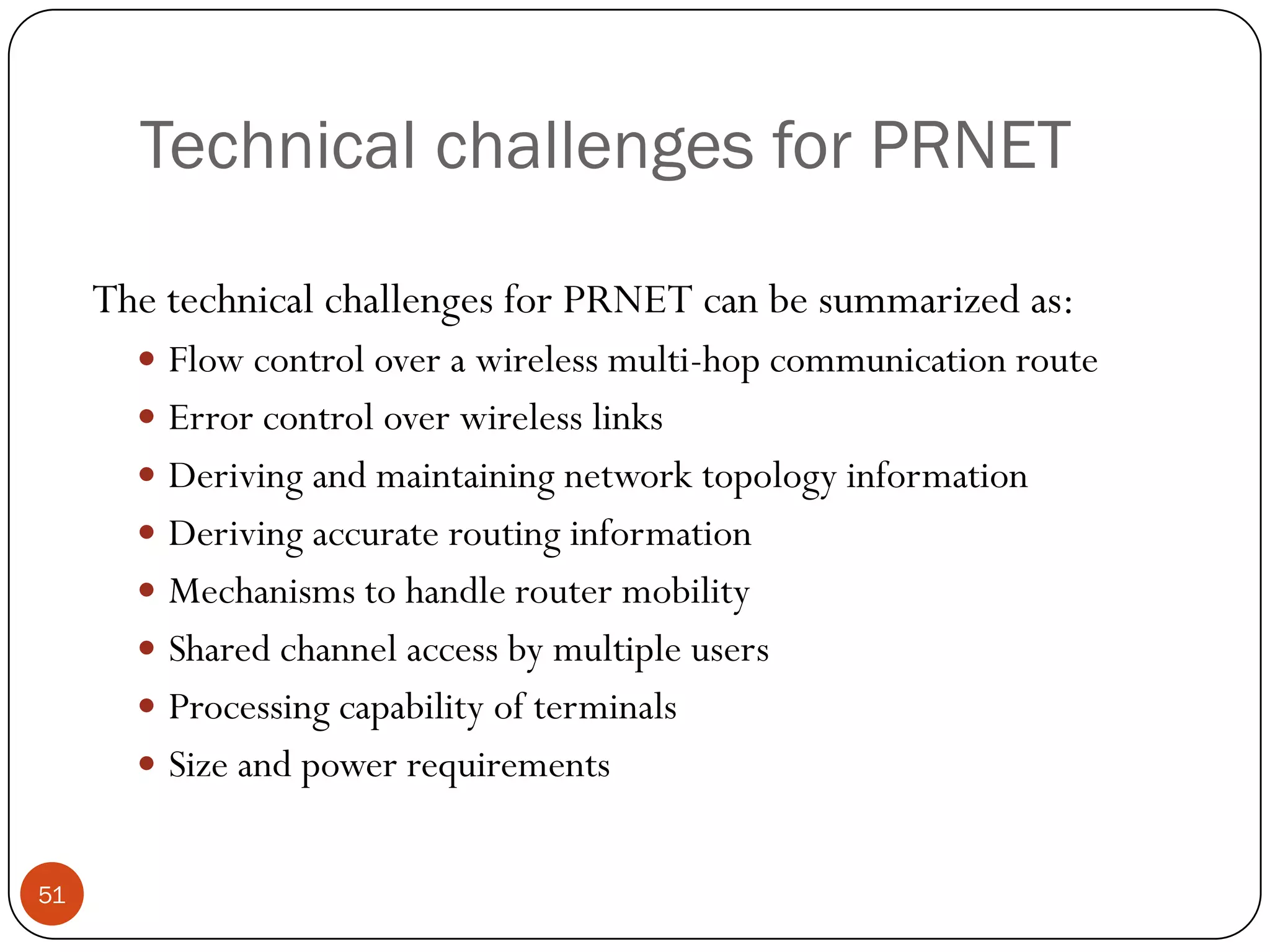 Technical challenges for PRNET
The technical challenges for PRNET can be summarized as:
 Flow control over a wireless multi-hop communication route
 Error control over wireless links
 Deriving and maintaining network topology information
 Deriving accurate routing information
 Mechanisms to handle router mobility
 Shared channel access by multiple users
 Processing capability of terminals
 Size and power requirements
51
 